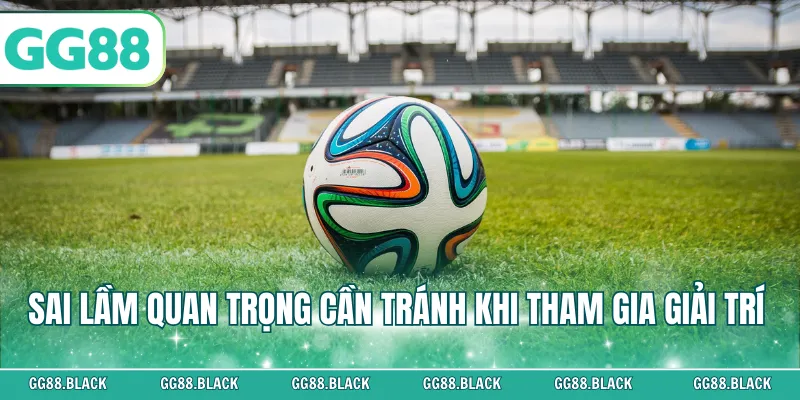 Sai lầm quan trọng cần tránh khi tham gia giải trí